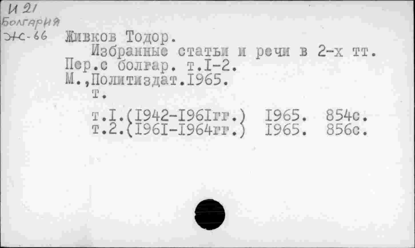 ﻿БолгярИ 9>
Живков Тодор.
Избранные статьи и речи в Пер.с болгар, т.1-2.
М.»Политиздат.1965.
т.
т.1.(1942-1961гг.) 1965.
т.2.(1961-1964гг.) 1965.
2-х тт.
854с.
856с.